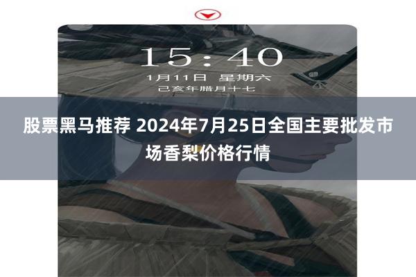 股票黑马推荐 2024年7月25日全国主要批发市场香梨价格行情