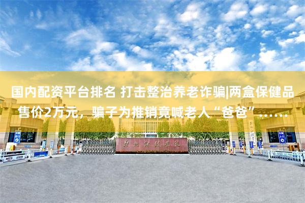 国内配资平台排名 打击整治养老诈骗|两盒保健品售价2万元，骗子为推销竟喊老人“爸爸”……