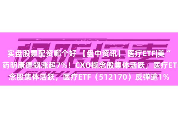 实盘股票配资哪个好 【盘中资讯】 医疗ETF|美“生物安全法案”或流产，药明康德飙涨超7%！CXO概念股集体活跃，医疗ETF（512170）反弹逾1%