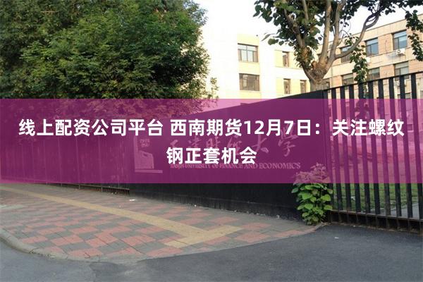 线上配资公司平台 西南期货12月7日：关注螺纹钢正套机会