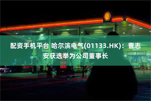 配资手机平台 哈尔滨电气(01133.HK)：曹志安获选举为公司董事长