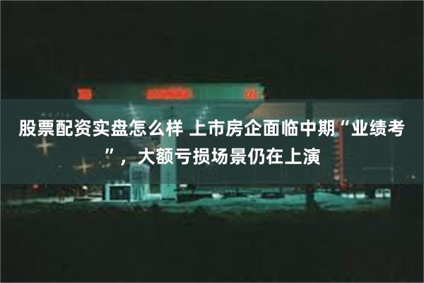 股票配资实盘怎么样 上市房企面临中期“业绩考”，大额亏损场景仍在上演