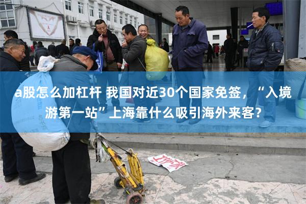 a股怎么加杠杆 我国对近30个国家免签，“入境游第一站”上海靠什么吸引海外来客？