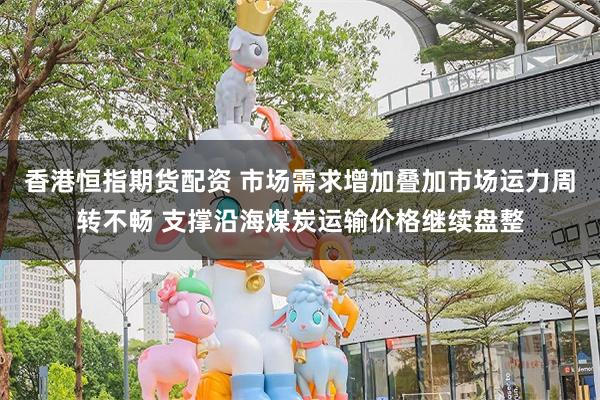 香港恒指期货配资 市场需求增加叠加市场运力周转不畅 支撑沿海煤炭运输价格继续盘整