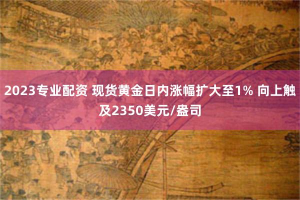 2023专业配资 现货黄金日内涨幅扩大至1% 向上触及2350美元/盎司
