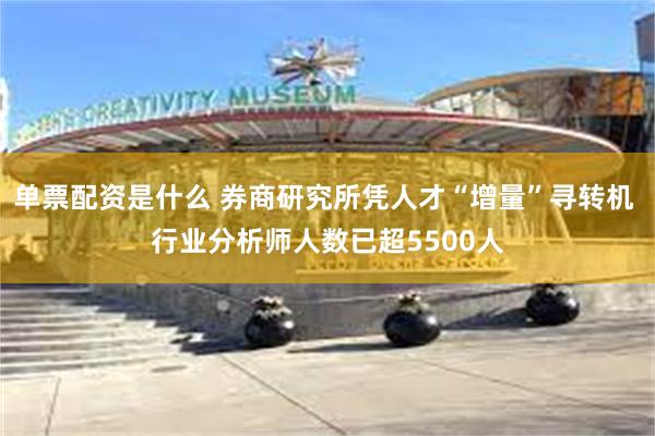 单票配资是什么 券商研究所凭人才“增量”寻转机 行业分析师人数已超5500人