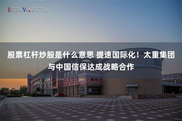 股票杠杆炒股是什么意思 提速国际化！太重集团与中国信保达成战略合作
