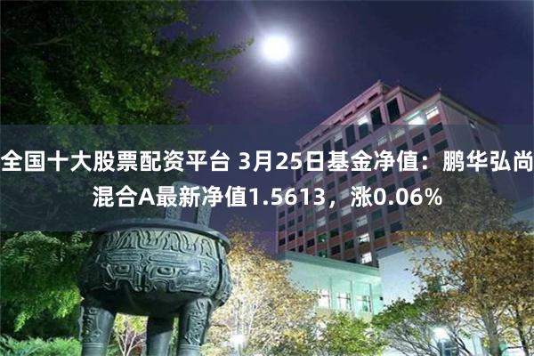 全国十大股票配资平台 3月25日基金净值：鹏华弘尚混合A最新净值1.5613，涨0.06%