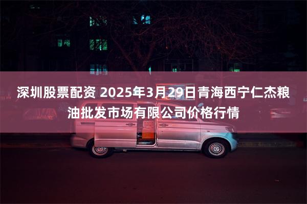 深圳股票配资 2025年3月29日青海西宁仁杰粮油批发市场有限公司价格行情
