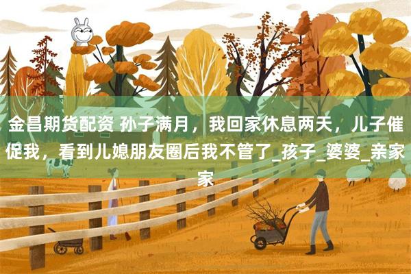 金昌期货配资 孙子满月，我回家休息两天，儿子催促我，看到儿媳朋友圈后我不管了_孩子_婆婆_亲家
