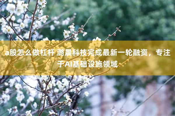 a股怎么做杠杆 潞晨科技完成最新一轮融资，专注于AI基础设施领域