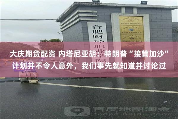大庆期货配资 内塔尼亚胡：特朗普“接管加沙”计划并不令人意外，我们事先就知道并讨论过