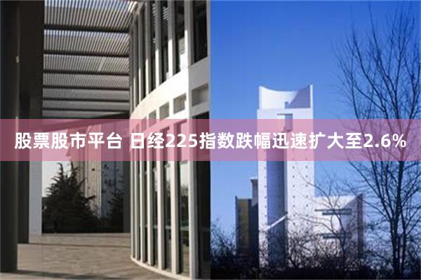 股票股市平台 日经225指数跌幅迅速扩大至2.6%
