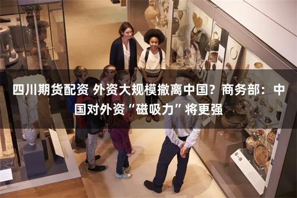 四川期货配资 外资大规模撤离中国？商务部：中国对外资“磁吸力”将更强