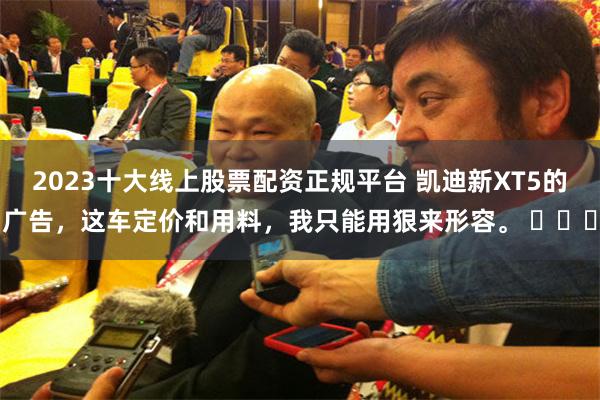 2023十大线上股票配资正规平台 凯迪新XT5的广告，这车定价和用料，我只能用狠来形容。 ​​​
