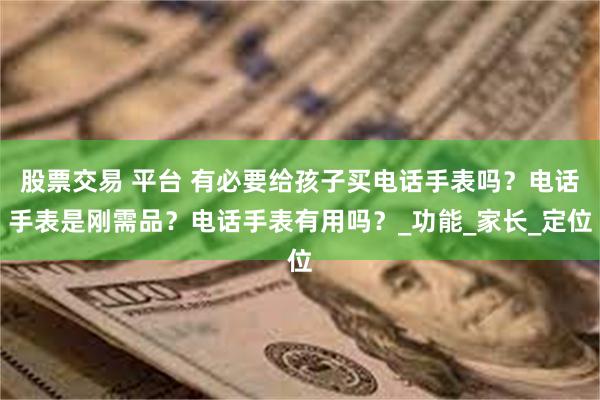 股票交易 平台 有必要给孩子买电话手表吗？电话手表是刚需品？电话手表有用吗？_功能_家长_定位