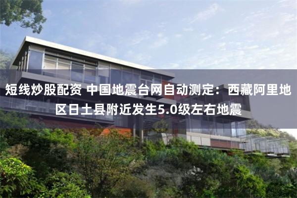 短线炒股配资 中国地震台网自动测定：西藏阿里地区日土县附近发生5.0级左右地震