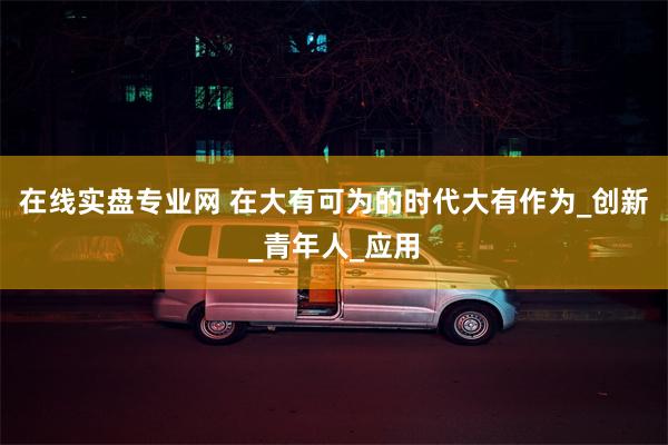 在线实盘专业网 在大有可为的时代大有作为_创新_青年人_应用