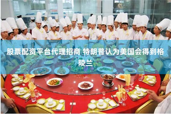 股票配资平台代理招商 特朗普认为美国会得到格陵兰