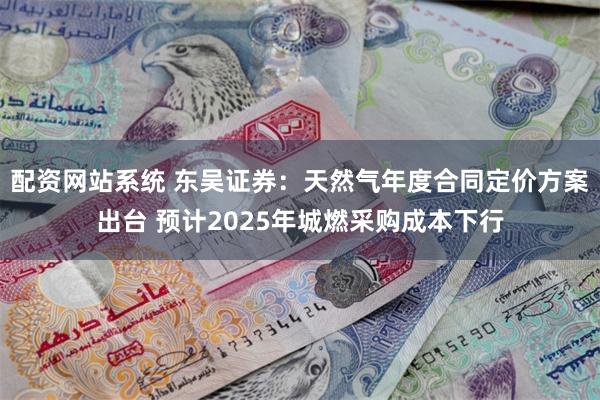 配资网站系统 东吴证券：天然气年度合同定价方案出台 预计2025年城燃采购成本下行