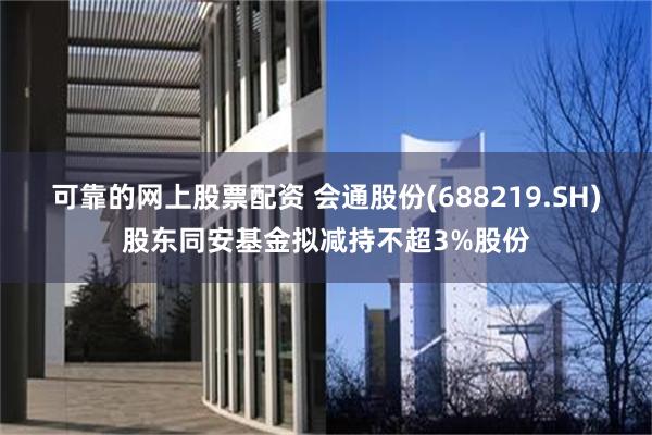 可靠的网上股票配资 会通股份(688219.SH)股东同安基金拟减持不超3%股份