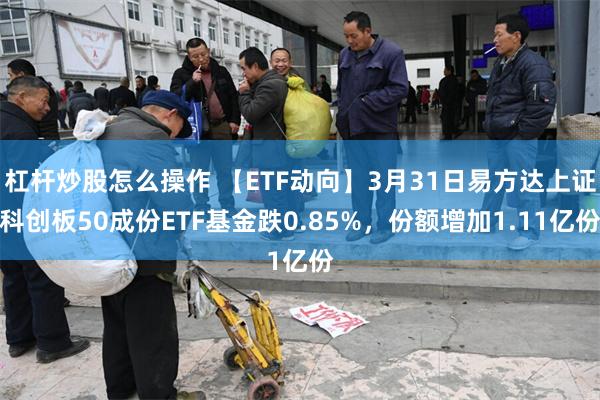 杠杆炒股怎么操作 【ETF动向】3月31日易方达上证科创板50成份ETF基金跌0.85%，份额增加1.11亿份