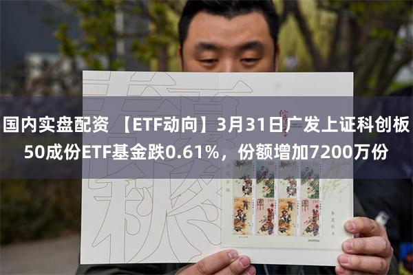 国内实盘配资 【ETF动向】3月31日广发上证科创板50成份ETF基金跌0.61%，份额增加7200万份