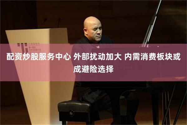 配资炒股服务中心 外部扰动加大 内需消费板块或成避险选择