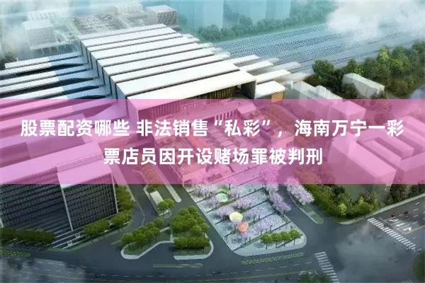 股票配资哪些 非法销售“私彩”，海南万宁一彩票店员因开设赌场罪被判刑
