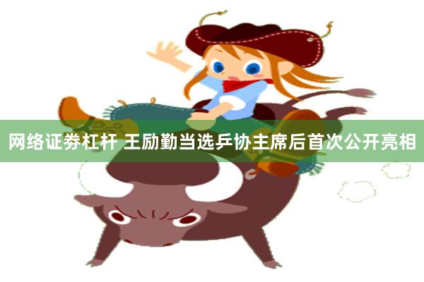 网络证劵杠杆 王励勤当选乒协主席后首次公开亮相
