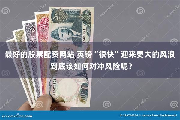最好的股票配资网站 英镑“很快”迎来更大的风浪 到底该如何对冲风险呢？