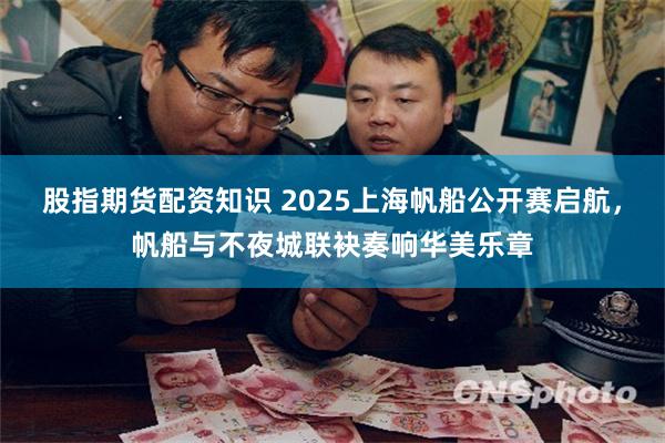 股指期货配资知识 2025上海帆船公开赛启航，帆船与不夜城联袂奏响华美乐章