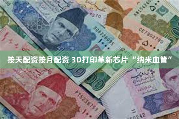 按天配资按月配资 3D打印革新芯片 “纳米血管”