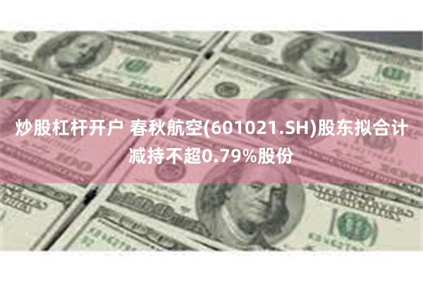 炒股杠杆开户 春秋航空(601021.SH)股东拟合计减持不超0.79%股份