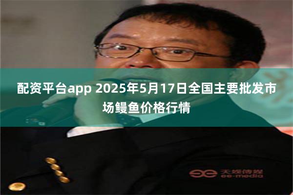 配资平台app 2025年5月17日全国主要批发市场鳗鱼价格行情