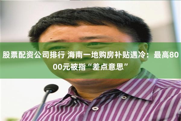 股票配资公司排行 海南一地购房补贴遇冷：最高8000元被指“差点意思”