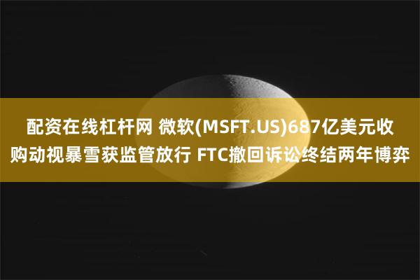 配资在线杠杆网 微软(MSFT.US)687亿美元收购动视暴雪获监管放行 FTC撤回诉讼终结两年博弈