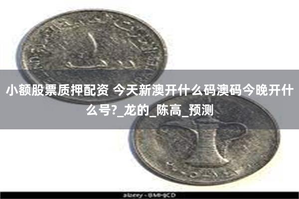 小额股票质押配资 今天新澳开什么码澳码今晚开什么号?_龙的_陈高_预测