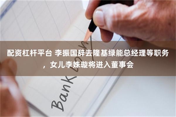 配资杠杆平台 李振国辞去隆基绿能总经理等职务，女儿李姝璇将进入董事会