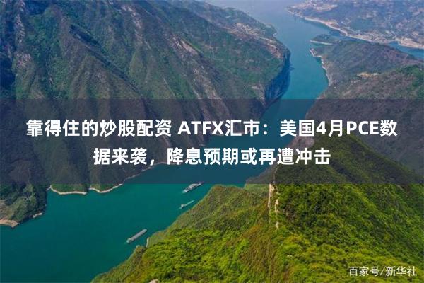 靠得住的炒股配资 ATFX汇市：美国4月PCE数据来袭，降息预期或再遭冲击