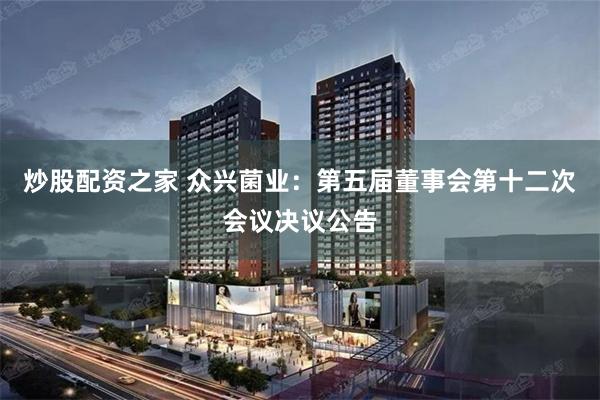 炒股配资之家 众兴菌业：第五届董事会第十二次会议决议公告