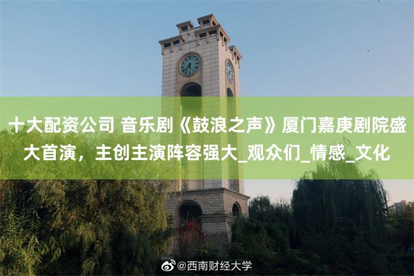 十大配资公司 音乐剧《鼓浪之声》厦门嘉庚剧院盛大首演，主创主演阵容强大_观众们_情感_文化