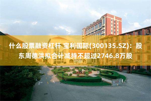 什么股票融资杠杆 宝利国际(300135.SZ)：股东周德洪拟合计减持不超过2746.8万股