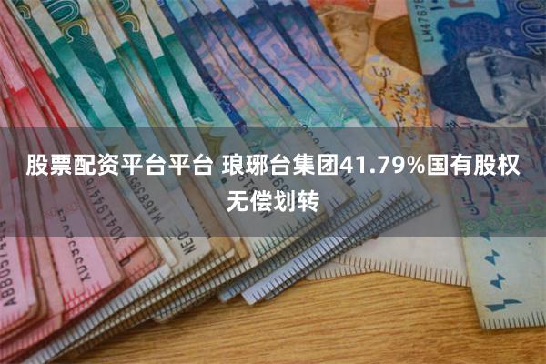 股票配资平台平台 琅琊台集团41.79%国有股权无偿划转