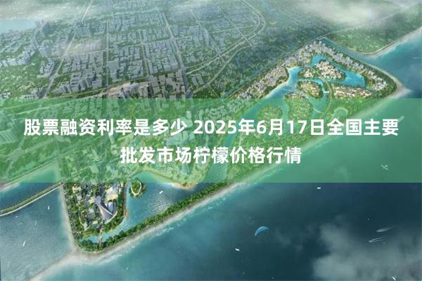 股票融资利率是多少 2025年6月17日全国主要批发市场柠檬价格行情