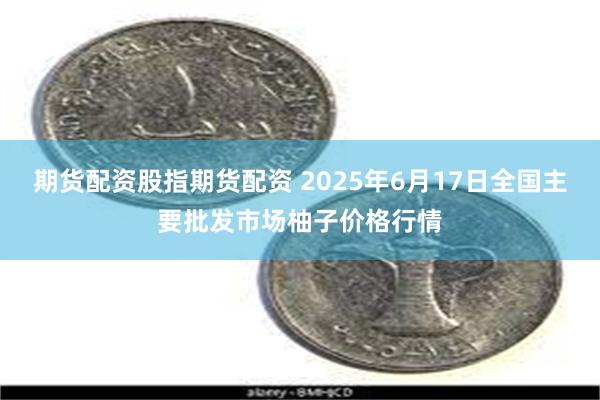 期货配资股指期货配资 2025年6月17日全国主要批发市场柚子价格行情