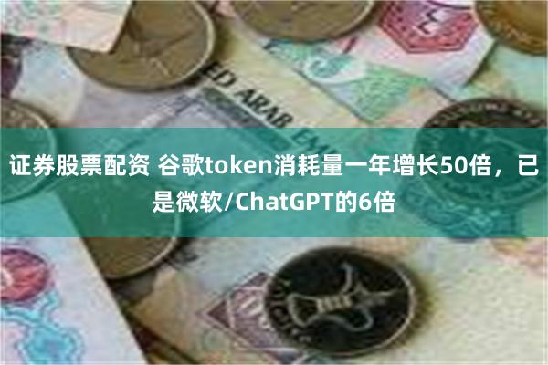 证券股票配资 谷歌token消耗量一年增长50倍，已是微软/ChatGPT的6倍