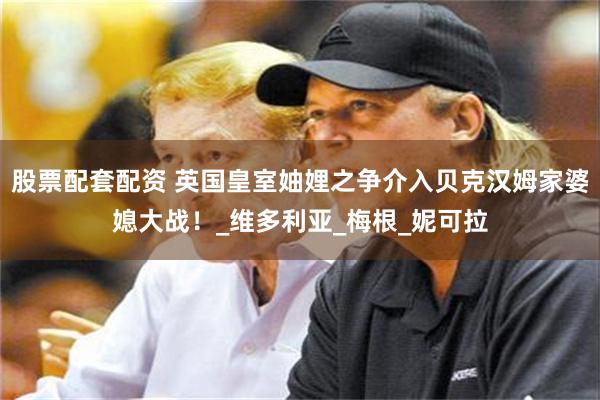 股票配套配资 英国皇室妯娌之争介入贝克汉姆家婆媳大战！_维多利亚_梅根_妮可拉
