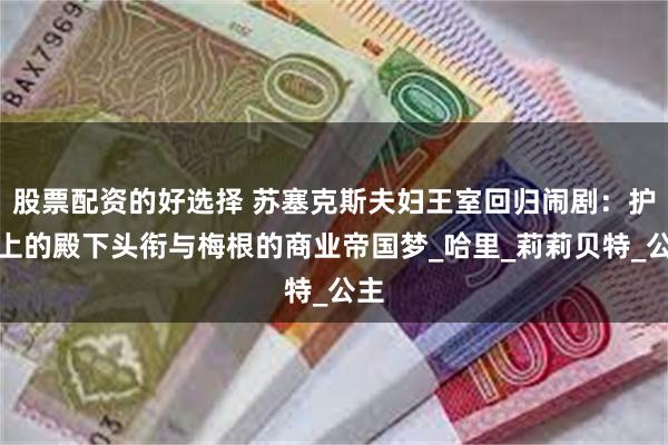 股票配资的好选择 苏塞克斯夫妇王室回归闹剧：护照上的殿下头衔与梅根的商业帝国梦_哈里_莉莉贝特_公主