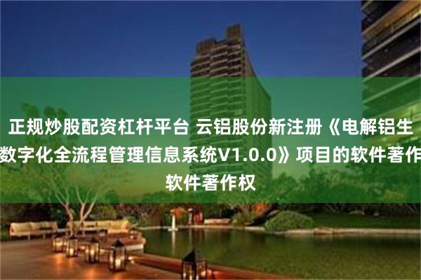 正规炒股配资杠杆平台 云铝股份新注册《电解铝生产数字化全流程管理信息系统V1.0.0》项目的软件著作权